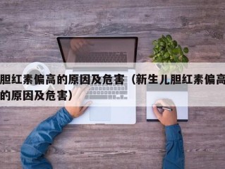 胆红素偏高的原因及危害（新生儿胆红素偏高的原因及危害）