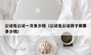 公证处公证一次多少钱（公证处公证房子需要多少钱）