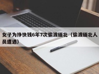 女子为挣快钱6年7次偷渡缅北（偷渡缅北人员遭遇）