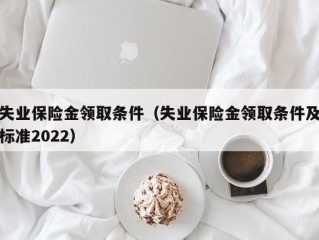 失业保险金领取条件（失业保险金领取条件及标准2022）