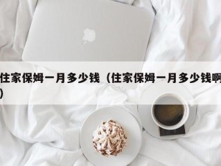 住家保姆一月多少钱（住家保姆一月多少钱啊）