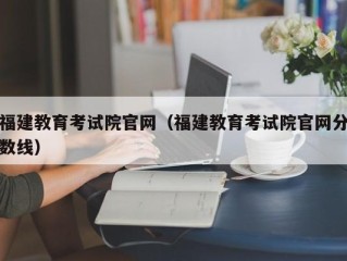 福建教育考试院官网（福建教育考试院官网分数线）