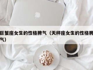 巨蟹座女生的性格脾气（天秤座女生的性格脾气）