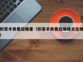 积家手表售后哪里（积家手表售后维修点在哪）