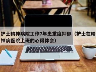 护士精神病院工作7年患重度抑郁（护士在精神病医院上班的心得体会）