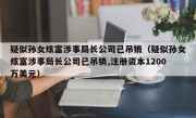 疑似孙女炫富涉事局长公司已吊销（疑似孙女炫富涉事局长公司已吊销,注册资本1200万美元）