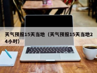 天气预报15天当地（天气预报15天当地24小时）