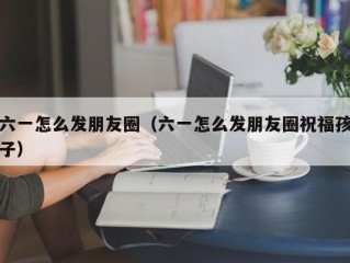 六一怎么发朋友圈（六一怎么发朋友圈祝福孩子）