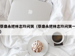 蔡康永把林志玲问哭（蔡康永把林志玲问哭一）