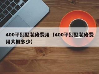 400平别墅装修费用（400平别墅装修费用大概多少）