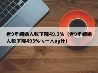 近9年结婚人数下降49.3%（近9年结婚人数下降493%乀一∧vy汁）