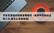 学生买蛋糕庆祝被老师砸坏（老师买蛋糕给全班人吃,要怎么说感谢语）