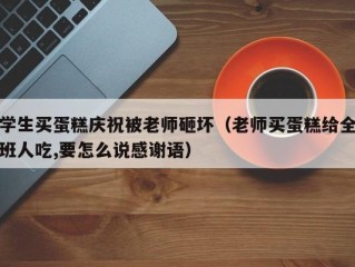 学生买蛋糕庆祝被老师砸坏（老师买蛋糕给全班人吃,要怎么说感谢语）