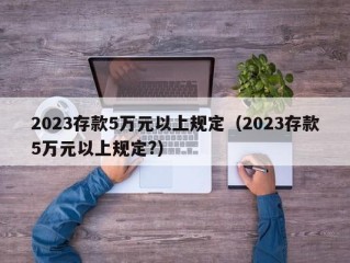 2023存款5万元以上规定（2023存款5万元以上规定?）