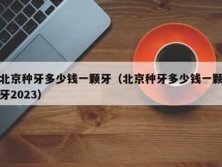 北京种牙多少钱一颗牙（北京种牙多少钱一颗牙2023）