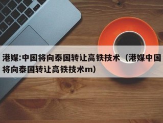 港媒:中国将向泰国转让高铁技术（港媒中国将向泰国转让高铁技术m）