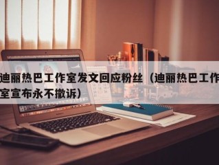 迪丽热巴工作室发文回应粉丝（迪丽热巴工作室宣布永不撤诉）