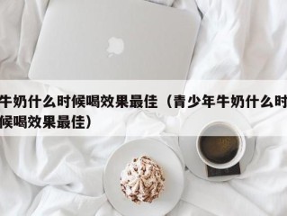 牛奶什么时候喝效果最佳（青少年牛奶什么时候喝效果最佳）