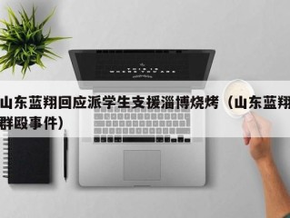 山东蓝翔回应派学生支援淄博烧烤（山东蓝翔群殴事件）