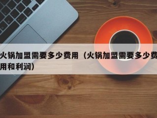 火锅加盟需要多少费用（火锅加盟需要多少费用和利润）