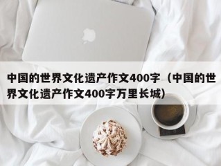 中国的世界文化遗产作文400字（中国的世界文化遗产作文400字万里长城）