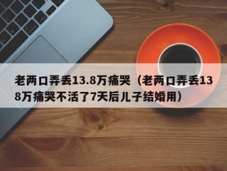 老两口弄丢13.8万痛哭（老两口弄丢138万痛哭不活了7天后儿子结婚用）