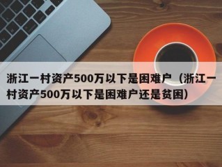 浙江一村资产500万以下是困难户（浙江一村资产500万以下是困难户还是贫困）