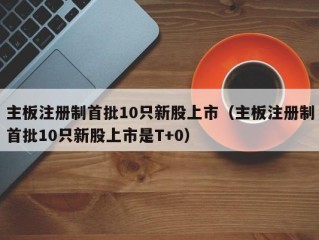 主板注册制首批10只新股上市（主板注册制首批10只新股上市是T+0）