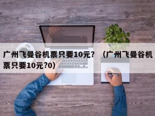 广州飞曼谷机票只要10元？（广州飞曼谷机票只要10元?0）