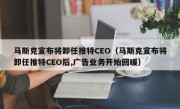 马斯克宣布将卸任推特CEO（马斯克宣布将卸任推特CEO后,广告业务开始回暖）