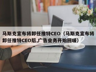 马斯克宣布将卸任推特CEO（马斯克宣布将卸任推特CEO后,广告业务开始回暖）