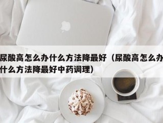 尿酸高怎么办什么方法降最好（尿酸高怎么办什么方法降最好中药调理）