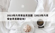 2023年六月安全月主题（2023年六月安全月主题征文）