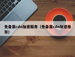 免备案cdn加速服务（免备案cdn加速推荐）