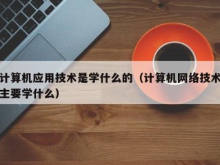 计算机应用技术是学什么的（计算机网络技术主要学什么）