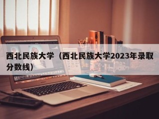 西北民族大学（西北民族大学2023年录取分数线）