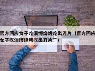 官方回应女子吃淄博烧烤吃出刀片（官方回应女子吃淄博烧烤吃出刀片乛）