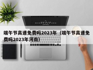 端午节高速免费吗2023年（端午节高速免费吗2023年河南）