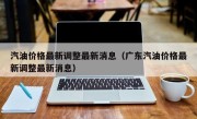 汽油价格最新调整最新消息（广东汽油价格最新调整最新消息）