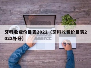 牙科收费价目表2022（牙科收费价目表2022补牙）