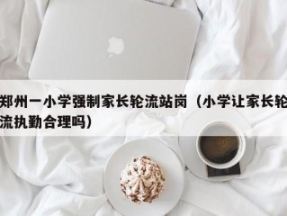 郑州一小学强制家长轮流站岗（小学让家长轮流执勤合理吗）