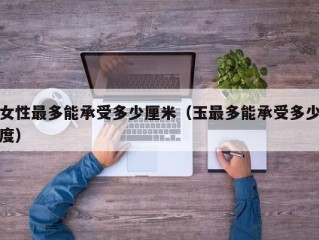 女性最多能承受多少厘米（玉最多能承受多少度）