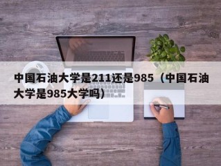 中国石油大学是211还是985（中国石油大学是985大学吗）