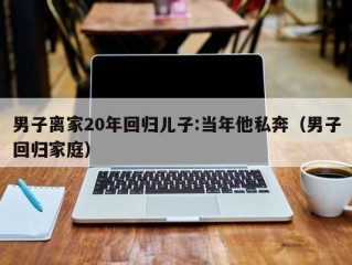 男子离家20年回归儿子:当年他私奔（男子回归家庭）