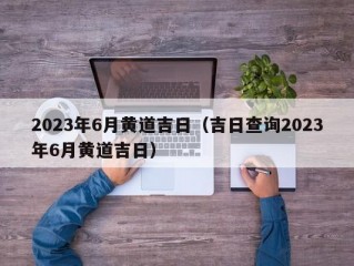 2023年6月黄道吉日（吉日查询2023年6月黄道吉日）