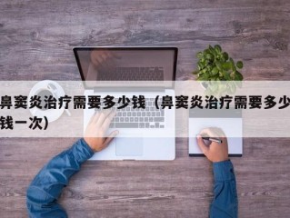 鼻窦炎治疗需要多少钱（鼻窦炎治疗需要多少钱一次）