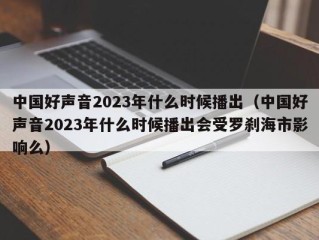 中国好声音2023年什么时候播出（中国好声音2023年什么时候播出会受罗刹海市影响么）