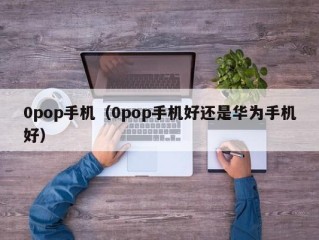 0pop手机（0pop手机好还是华为手机好）