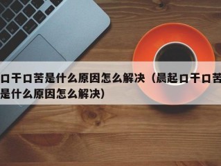 口干口苦是什么原因怎么解决（晨起口干口苦是什么原因怎么解决）