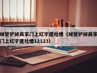 城管铲掉商家门上红字遭吐槽（城管铲掉商家门上红字遭吐槽12123）